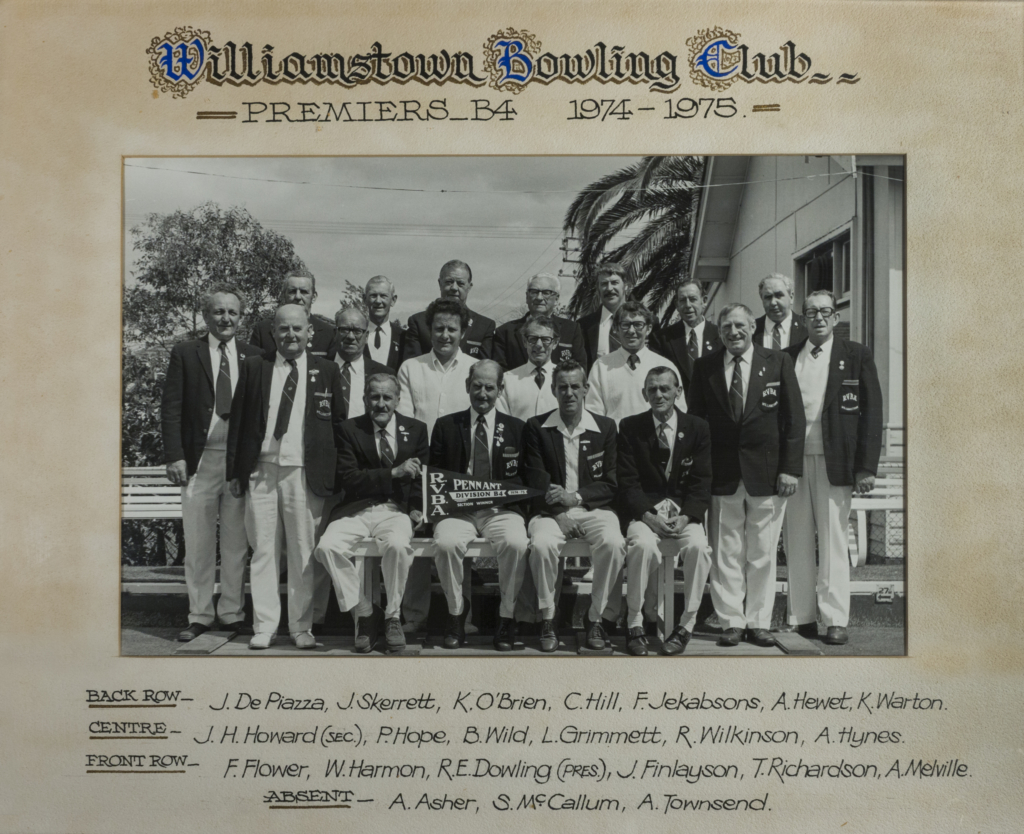 Williamstown Bowling Club - 1974-1975 - Division B4 - Premiers
BACK ROW: J DePiazza, J Skerrett, K O'Brien, C Hill, F Jekabsons, A Hewet, K Warton
SECOND ROW: J. H. Howard (Sec), P Hope, B Wild, L Grimmett, R Wilkinson, A Hynes
FRONT ROW: F Flower, W Harmon, R. E. Dowling (President), J Finlayson, T Richardson, A Melville
ABSENT: A Asher, S McCullum, A Townsend